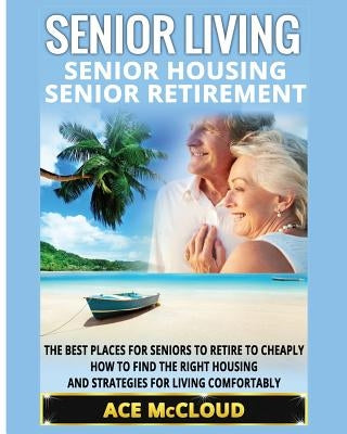 Senior Living: Senior Housing: Senior Retirement: The Best Places For Seniors To Retire To Cheaply, How To Find The Right Housing And by McCloud, Ace