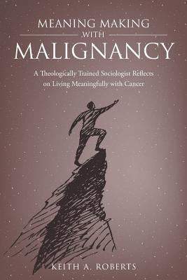 Meaning Making with Malignancy: A Theologically Trained Sociologist Reflects on Living Meaningfully with Cancer by Roberts, Keith A.