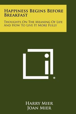 Happiness Begins Before Breakfast: Thoughts on the Meaning of Life and How to Live It More Fully Paperback Literary Licensing, LLC