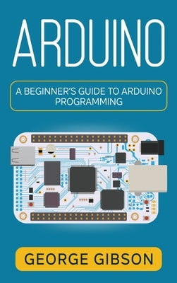 Arduino: A Beginner's Guide to Arduino Programming by Gibson, George