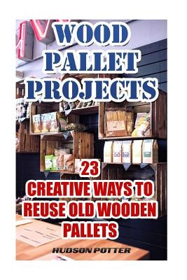 Wood Pallet Projects: 23 Creative Ways To Reuse Old Wooden Pallets by Potter, Hudson