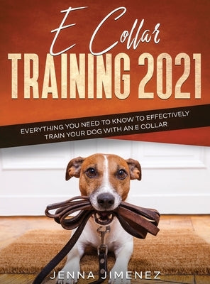 E Collar Training 2021: Everything You Need to Know to Effectively Train Your Dog with an E Collar: Everything You Need to Know to Effectively by Jimenez, Jenna