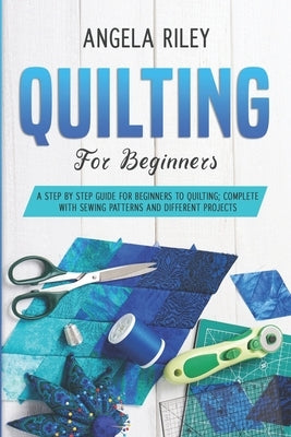 Quilting for Beginners: A Step by Step Guide for Beginners to Quilting; Complete with Sewing Patterns and Different Projects by Riley, Angela