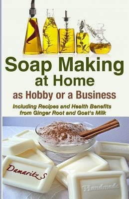 Soap Making At Home As a Hobby or a Business: Including Recipes and Health Benefits from Ginger Root and Goat's Milk by S, Damaritz