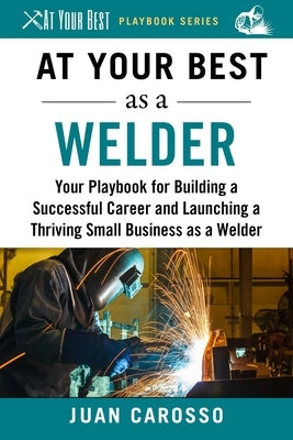 At Your Best as a Welder: Your Playbook for Building a Great Career and Launching a Thriving Small Business as a Welder by Carosso, Juan