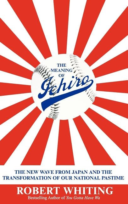 The Meaning of Ichiro: The New Wave from Japan and the Transformation of Our National Pastime by Whiting, Robert