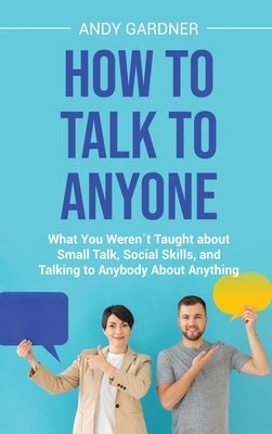 How to Talk to Anyone: What You Weren´t Taught about Small Talk, Social Skills, and Talking to Anybody About Anything by Gardner, Andy