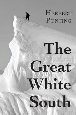 The Great White South, or With Scott in the Antarctic: Being an account of experiences with Captain Scott's South Pole Expedition and of the nature li by Ponting, Herbert G.