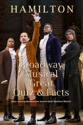 Hamilton Broadway Musical Great Quiz & Facts: Many Amazing Questions and Answers about Hamilton Musical: Challenge Fan of Hamilton Broadway Musical Independently Published