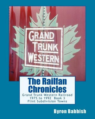 The Railfan Chronicles, Grand Trunk Western Railroad, Book 3, Flint Subdivision Towns: 1975 to 1992, Port Huron, Flint, Durand and Battle Creek by Babbish, Byron