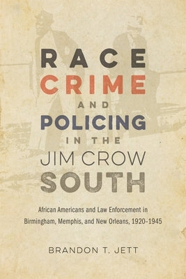 Race, Crime, and Policing in the Jim Crow South: African Americans and Law Enforcement in Birmingham, Memphis, and New Orleans, 1920-1945 by Jett, Brandon T.