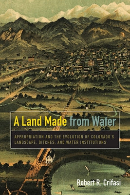 A Land Made from Water: Appropriation and the Evolution of Colorado's Landscape, Ditches, and Water Institutions by Crifasi, Robert R.