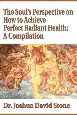 The Soul's Perspective on How to Achieve Perfect Radiant Health: A Compilation by Stone, Joshua David