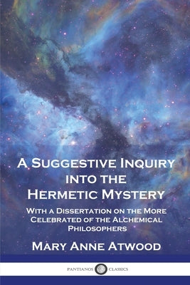 A Suggestive Inquiry Into the Hermetic Mystery: With a Dissertation on the More Celebrated of the Alchemical Philosophers by Atwood, Mary Anne