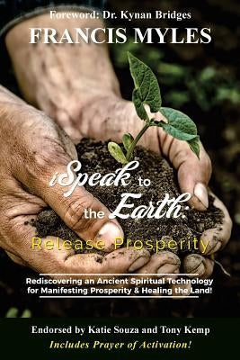 I Speak To The Earth: Release Prosperity: Rediscovering an ancient spiritual technology for Manifesting Dominion & Healing the Land! by Myles, Francis