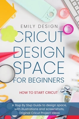 Cricut D&#1077;sign Spac&#1077; for beginners - How to Start Cricut: A St&#1077;p By St&#1077;p Guid&#1077; to Design Space, with Illustrations and Sc by Design, Emily