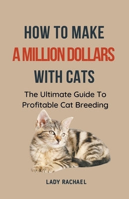 How To Make A Million Dollars With Cats: The Ultimate Guide To Profitable Cat Breeding by Rachael, Lady