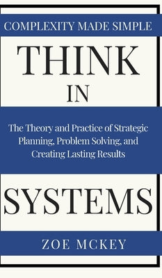 Think in Systems: The Theory and Practice of Strategic Planning, Problem Solving, and Creating Lasting Results - Complexity Made Simple by McKey, Zoe