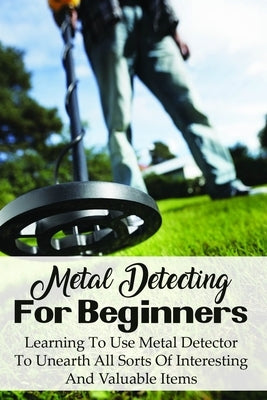 Metal Detecting For Beginners: Learning To Use Metal Detector To Unearth All Sorts Of Interesting And Valuable Items: How To Find Treasure Paperback Independently Published