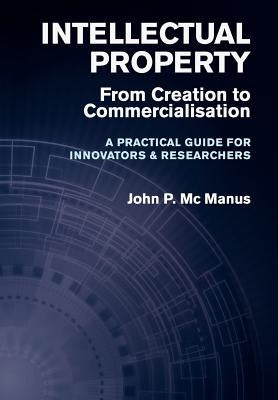 Intellectual Property: From Creation to Commercialisation - A Practical Guide for Innovators & Researchers by MC Manus, John P.