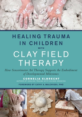 Healing Trauma in Children with Clay Field Therapy: How Sensorimotor Art Therapy Supports the Embodiment of Developmental Milestones by Elbrecht, Cornelia