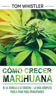 Cómo crecer marihuana: De la semilla a la cosecha - La guía completa paso a paso para principiantes (Spanish Edition) by Whistler, Tom