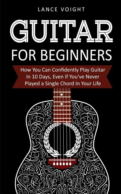 Guitar for Beginners: How You Can Confidently Play Guitar In 10 Days, Even If You've Never Played a Single Chord In Your Life by Voight, Lance