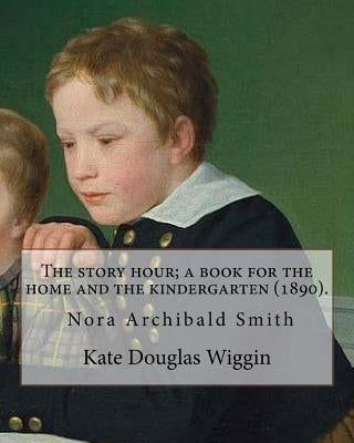 The story hour; a book for the home and the kindergarten (1890). By: Kate Douglas Wiggin: and By: Nora A. (Archibald) Smith(1859-1934) was an American Paperback Createspace Independent Publishing Platform