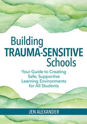 Building Trauma-Sensitive Schools: Your Guide to Creating Safe, Supportive Learning Environments for All Students by Alexander, Jen