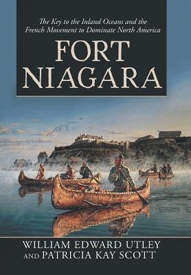 Fort Niagara: The Key to the Inland Oceans and the French Movement to Dominate North America by Utley, William Edward