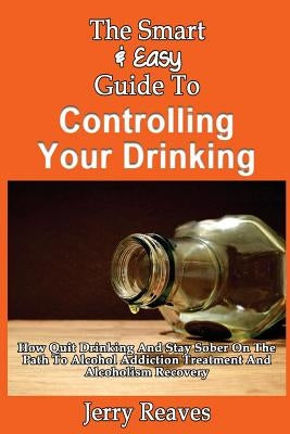 The Smart & Easy Guide To Controlling Your Drinking: How Quit Drinking And Stay Sober On The Path To Alcohol Addiction Treatment And Alcoholism Recove by Reaves, Jerry