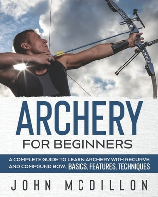 Archery for Beginners: A Complete Guide to Learn Archery with Recurve and Compound Bow. Basics, Features, Techniques. Paperback Independently Published