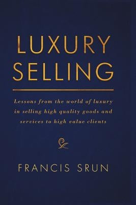 Luxury Selling: Lessons from the World of Luxury in Selling High Quality Goods and Services to High Value Clients by Srun, Francis