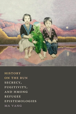 History on the Run: Secrecy, Fugitivity, and Hmong Refugee Epistemologies by Vang, Ma