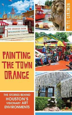 Painting the Town Orange: The Stories Behind Houston's Visionary Art Environments by Gershon, Pete