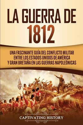 La Guerra de 1812: Una Fascinante Guía del Conflicto Militar entre los Estados Unidos de América y Gran Bretaña en las Guerras Napoleónic by History, Captivating