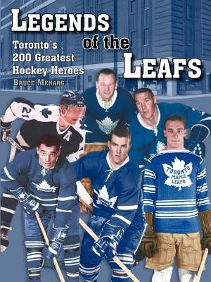 Legends Of the Leafs: Toronto's 200 Greatest Hockey Heroes by Meharg, Bruce