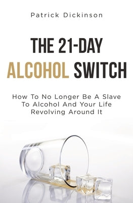 The 21-Day Alcohol Switch: How To No Longer Be A Slave To Alcohol And Your Life Revolving Around It by Dickinson, Patrick