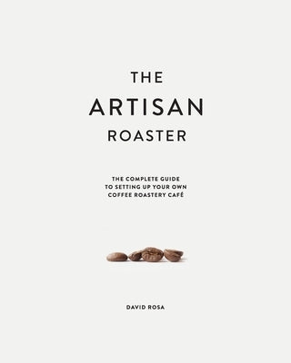 The Artisan Roaster: The Complete Guide To Setting Up Your Own Roastery Cafe Artisan Roaster Enterprises