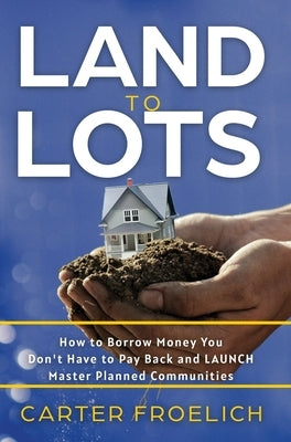 Land to Lots: How to Borrow Money You Don't Have to Pay Back and LAUNCH Master Planned Communities by Froelich, Carter
