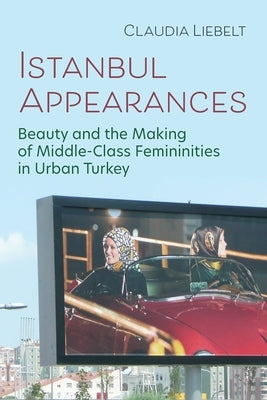 Istanbul Appearances: Beauty and the Making of Middle-Class Femininities in Urban Turkey by Liebelt, Claudia