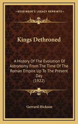 Kings Dethroned: A History Of The Evolution Of Astronomy From The Time Of The Roman Empire Up To The Present Day (1922) by Hickson, Gerrard