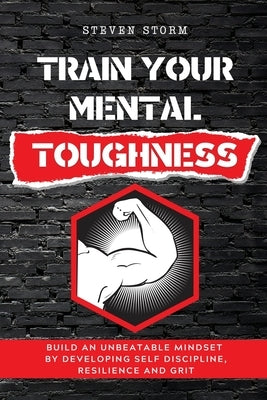 Train Your Mental Toughness: Build an Unbeatable Mindset By Developing Self Discipline, Resilience and Grit by Storm, Steven