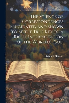 The Science of Correspondences Elucidated and Shown to Be the True Key to a Right Interpretation of the Word of God Paperback Legare Street Press