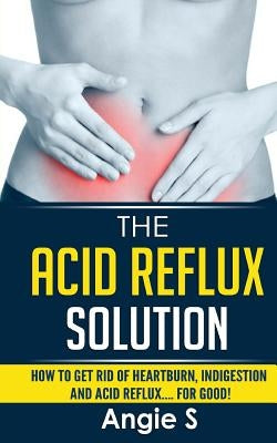 The Acid Reflux Solution: How to Get Rid of Heartburn, Indigestion and Acid Reflux.... For Good! by S, Angie