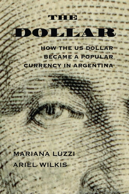 The Dollar: How the Us Dollar Became a Popular Currency in Argentina by Wilkis, Ariel