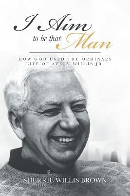 I Aim to Be That Man: How God Used the Ordinary Life of Avery Willis Jr. by Willis Brown, Sherrie