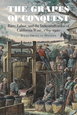 The Grapes of Conquest: Race, Labor, and the Industrialization of California Wine, 1769-1920 by Ornelas-Higdon, Julia