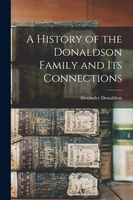 A History of the Donaldson Family and Its Connections by Donaldson, Alexander