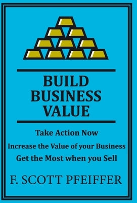 Build Business Value: Take Action Now, Increase the Value of your Business, Get the Most when you Sell by Pfeiffer, Scott